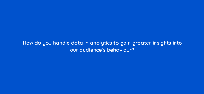 how do you handle data in analytics to gain greater insights into our audiences behaviour 7351