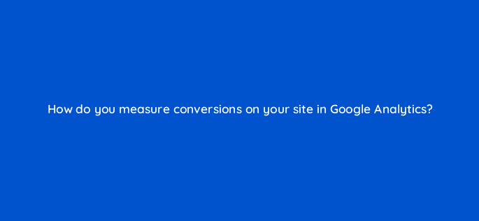 how do you measure conversions on your site in google analytics 50271