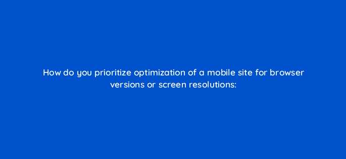 how do you prioritize optimization of a mobile site for browser versions or screen resolutions 2803