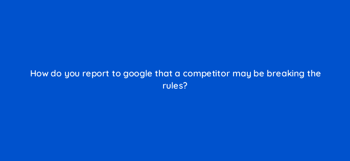 how do you report to google that a competitor may be breaking the rules 119668