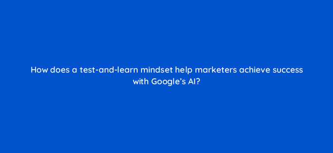 how does a test and learn mindset help marketers achieve success with googles ai 122111