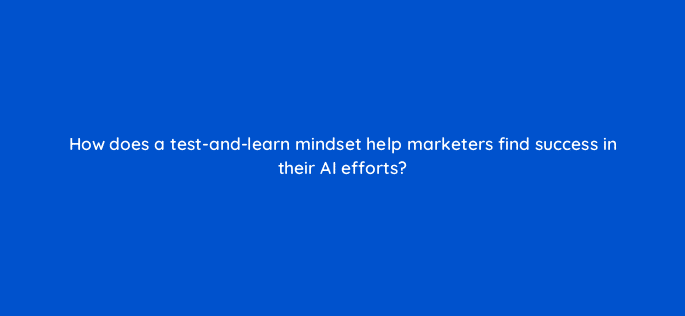 how does a test and learn mindset help marketers find success in their ai efforts 121982