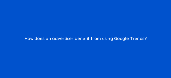 how does an advertiser benefit from using google trends 20180