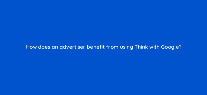 how does an advertiser benefit from using think with google 19471