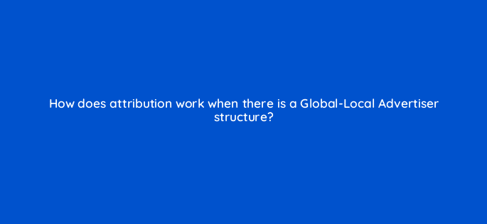 how does attribution work when there is a global local advertiser structure 119372