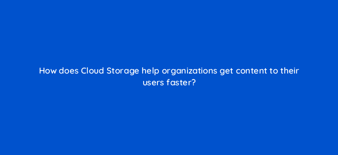 how does cloud storage help organizations get content to their users faster 26540