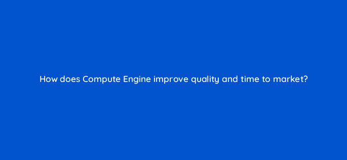 how does compute engine improve quality and time to market 26500