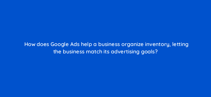 how does google ads help a business organize inventory letting the business match its advertising goals 21782
