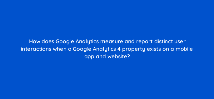 how does google analytics measure and report distinct user interactions when a google analytics 4 property exists on a mobile app and website 99444