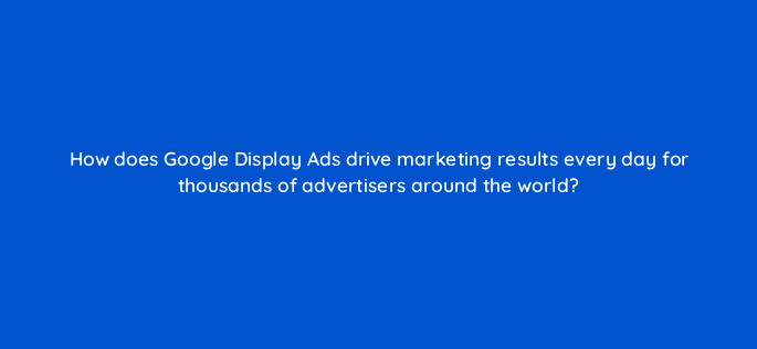 how does google display ads drive marketing results every day for thousands of advertisers around the world 20489