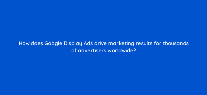 how does google display ads drive marketing results for thousands of advertisers worldwide 20490