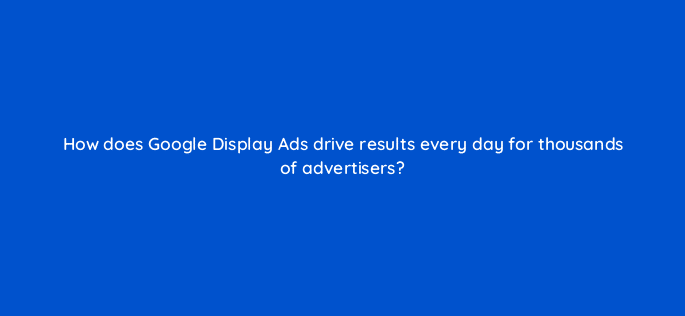 how does google display ads drive results every day for thousands of advertisers 20491