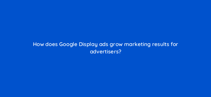 how does google display ads grow marketing results for advertisers 30902