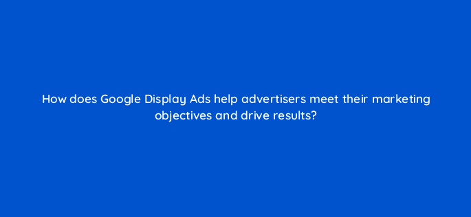 how does google display ads help advertisers meet their marketing objectives and drive results 20492