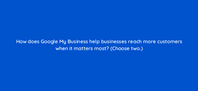 how does google my business help businesses reach more customers when it matters most choose two 19576
