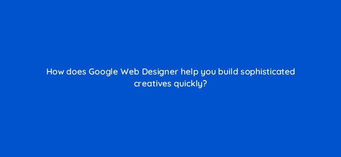 how does google web designer help you build sophisticated creatives quickly 15778