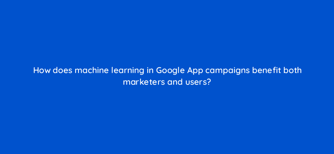 how does machine learning in google app campaigns benefit both marketers and users 24463