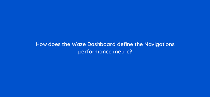 how does the waze dashboard define the navigations performance metric 10596