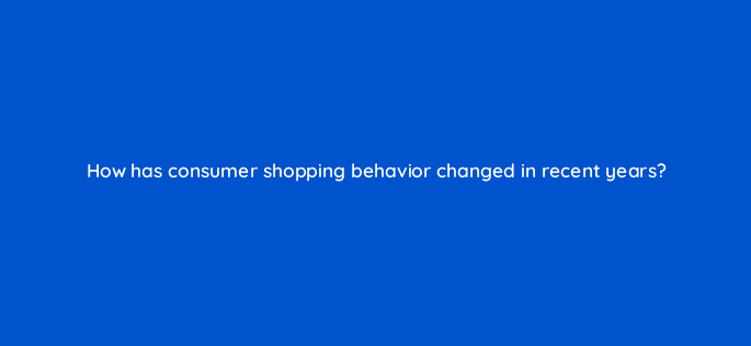 how has consumer shopping behavior changed in recent years 21783
