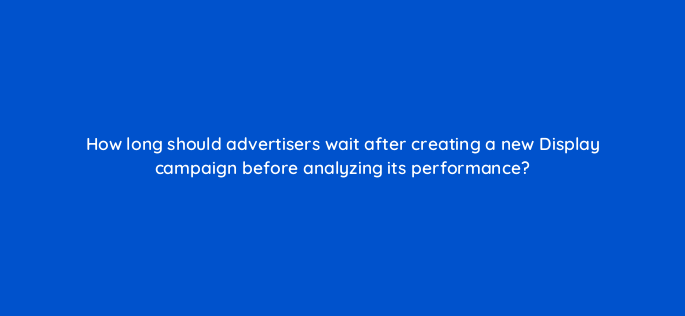 how long should advertisers wait after creating a new display campaign before analyzing its performance 1267