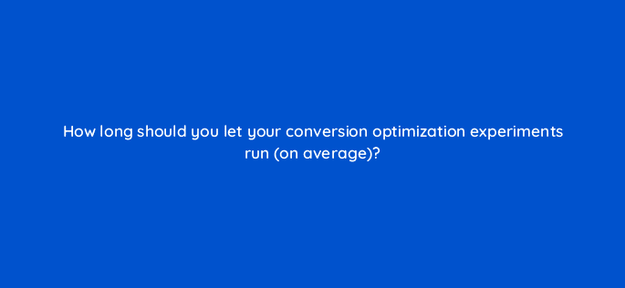 how long should you let your conversion optimization experiments run on average 5008