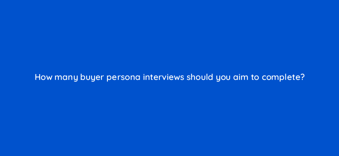 how many buyer persona interviews should you aim to complete 68308