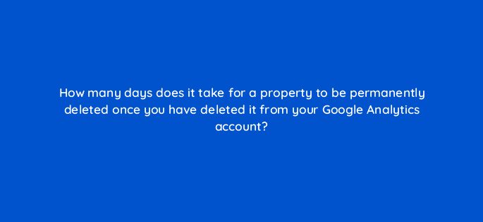 how many days does it take for a property to be permanently deleted once you have deleted it from your google analytics account 99497