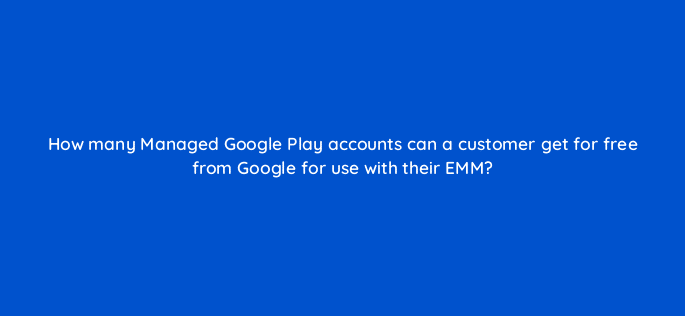 how many managed google play accounts can a customer get for free from google for use with their emm 14907