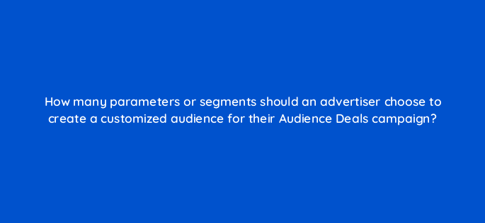 how many parameters or segments should an advertiser choose to create a customized audience for their audience deals campaign 126801 2
