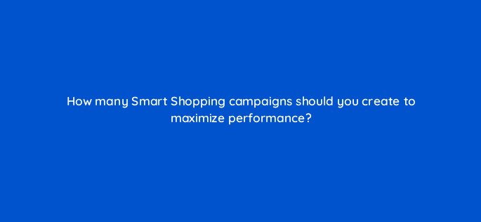 how many smart shopping campaigns should you create to maximize performance 78627
