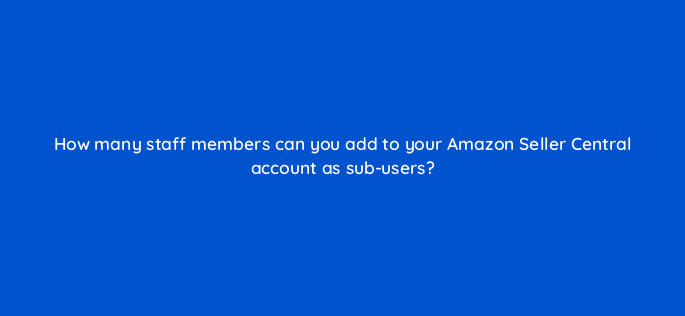how many staff members can you add to your amazon seller central account as sub users 36609