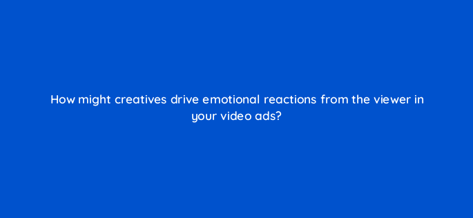 how might creatives drive emotional reactions from the viewer in your video ads 115181