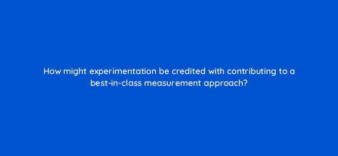 how might experimentation be credited with contributing to a best in class measurement approach 125800 2