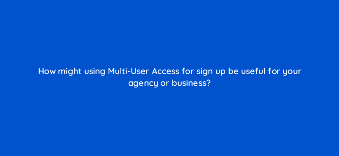 how might using multi user access for sign up be useful for your agency or business 18382