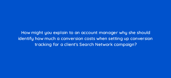 how might you explain to an account manager why she should identify how much a conversion costs when setting up conversion tracking for a clients search network campaign 2002