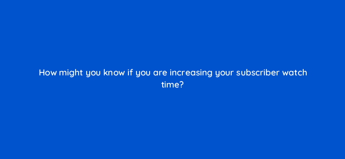 how might you know if you are increasing your subscriber watch time 8997