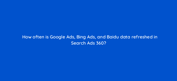 how often is google ads bing ads and baidu data refreshed in search ads 360 10119