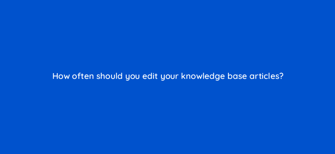 how often should you edit your knowledge base articles 27564