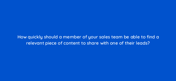 how quickly should a member of your sales team be able to find a relevant piece of content to share with one of their leads 5256