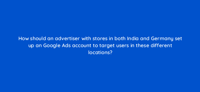 how should an advertiser with stores in both india and germany set up an google ads account to target users in these different locations 222