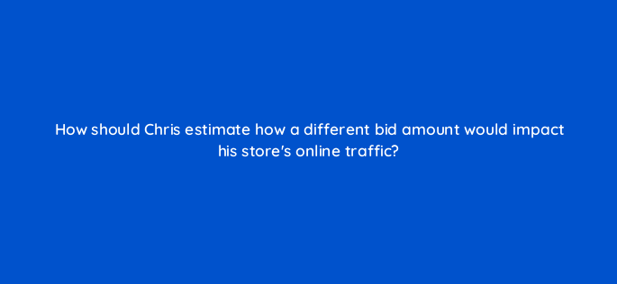 how should chris estimate how a different bid amount would impact his stores online traffic 2351