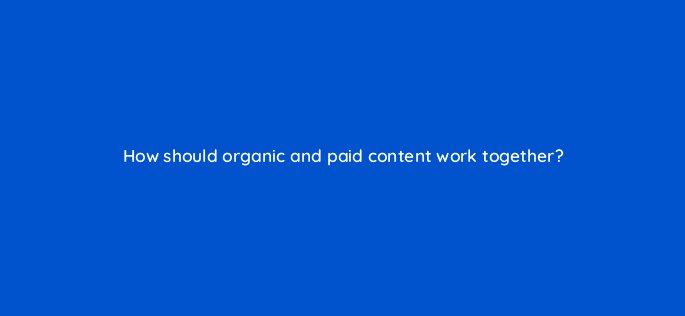 how should organic and paid content work together 123516