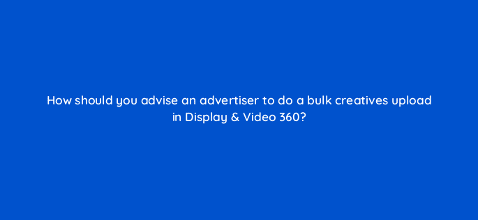 how should you advise an advertiser to do a bulk creatives upload in display video 360 67778