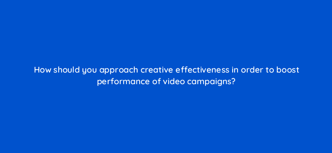 how should you approach creative effectiveness in order to boost performance of video campaigns 81175