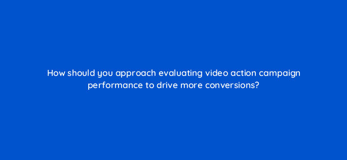 how should you approach evaluating video action campaign performance to drive more conversions 112081