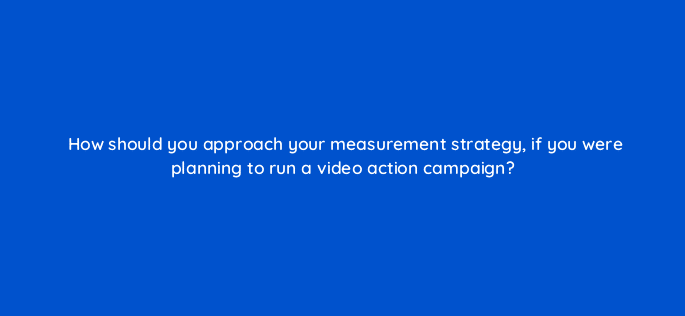 how should you approach your measurement strategy if you were planning to run a video action campaign 112088