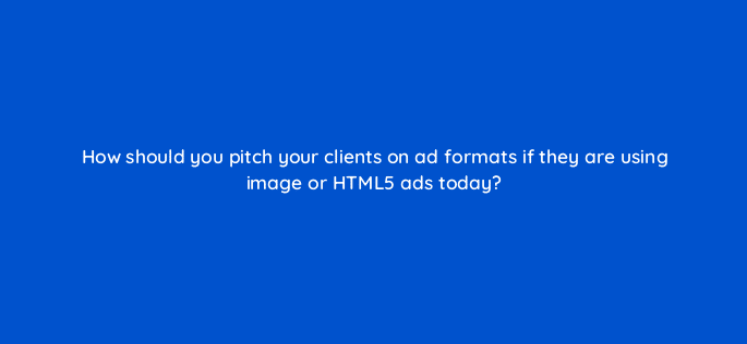 how should you pitch your clients on ad formats if they are using image or html5 ads today 10909