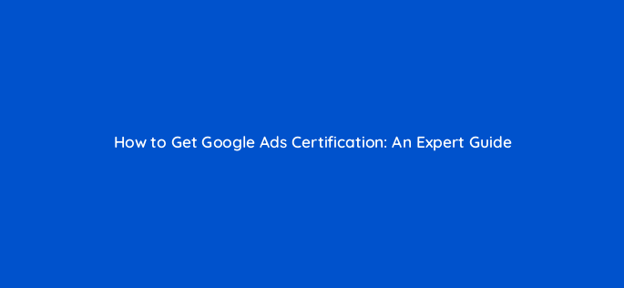 how to get google ads certification an expert guide 58512