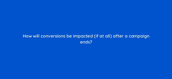 how will conversions be impacted if at all after a campaign ends 94600