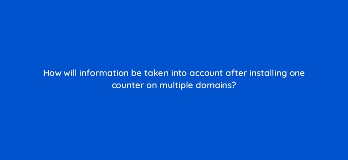 how will information be taken into account after installing one counter on multiple domains 11902